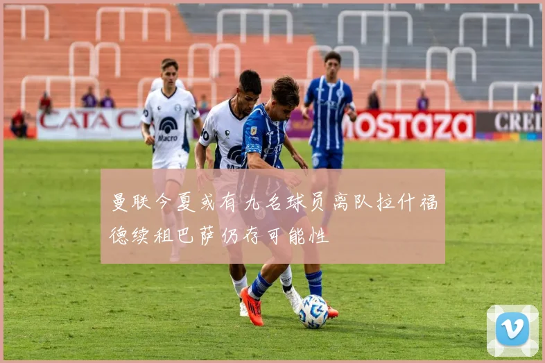 曼联今夏或有九名球员离队拉什福德续租巴萨仍存可能性