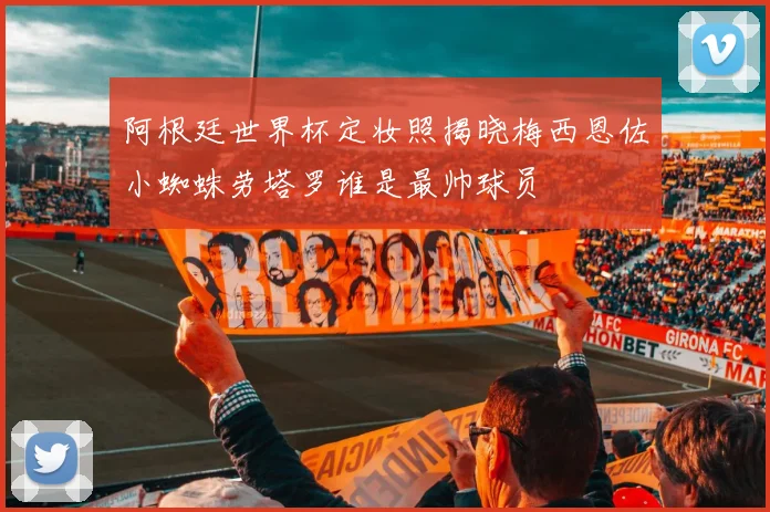 阿根廷世界杯定妆照揭晓梅西恩佐小蜘蛛劳塔罗谁是最帅球员