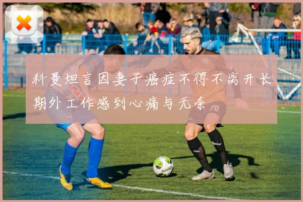科曼坦言因妻子癌症不得不离开长期外工作感到心痛与无奈