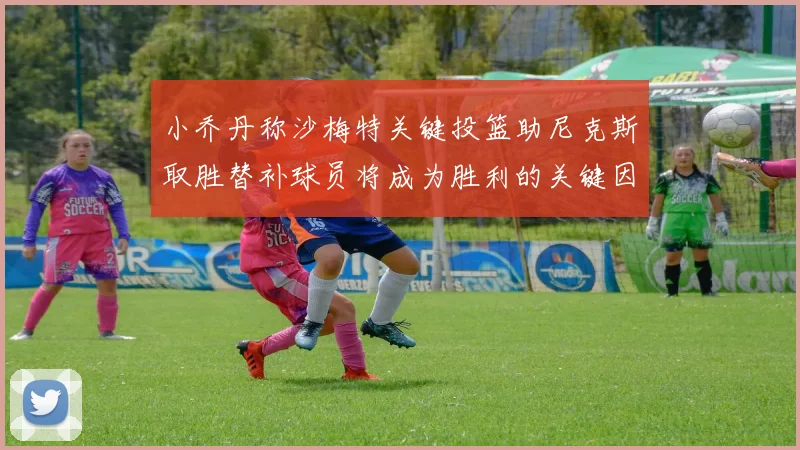 小乔丹称沙梅特关键投篮助尼克斯取胜替补球员将成为胜利的关键因素