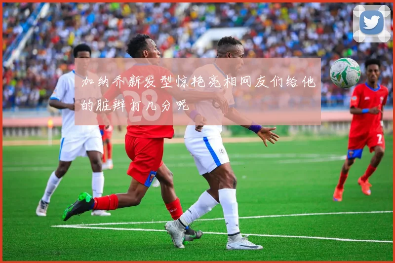 加纳乔新发型惊艳亮相网友们给他的脏辫打几分呢