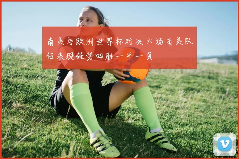 南美与欧洲世界杯对决六场南美队伍表现强势四胜一平一负