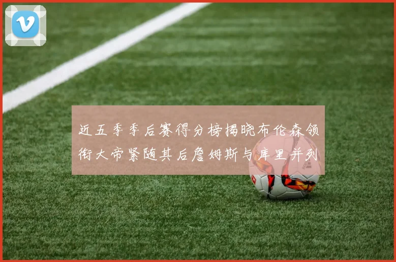 近五季季后赛得分榜揭晓布伦森领衔大帝紧随其后詹姆斯与库里并列第四