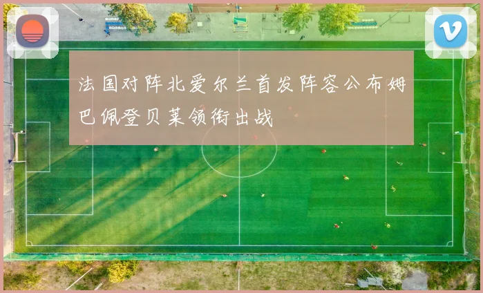 法国对阵北爱尔兰首发阵容公布姆巴佩登贝莱领衔出战