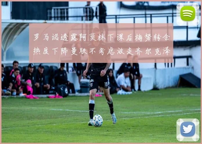 罗马诺透露阿莫林下课后梅努转会热度下降曼联不考虑放走齐尔克泽