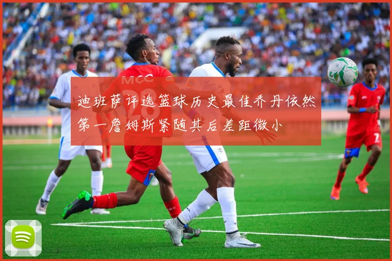 迪班萨评选篮球历史最佳乔丹依然第一詹姆斯紧随其后差距微小
