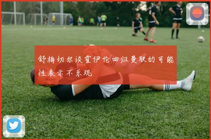 舒梅切尔谈霍伊伦回归曼联的可能性表示不乐观
