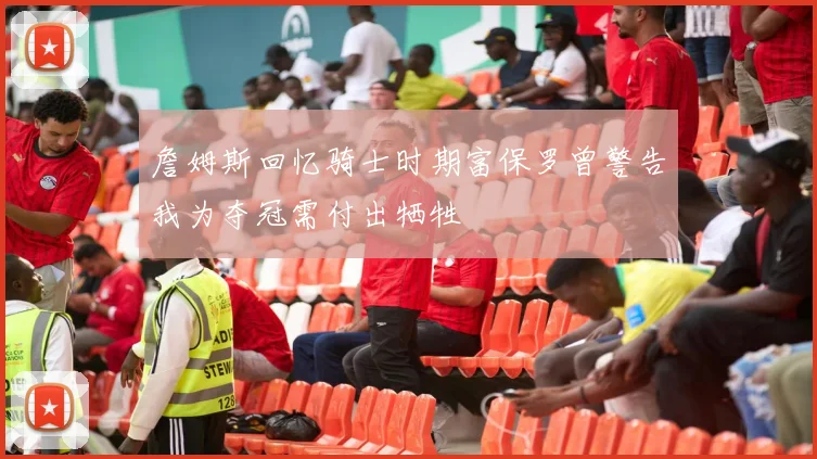 詹姆斯回忆骑士时期富保罗曾警告我为夺冠需付出牺牲