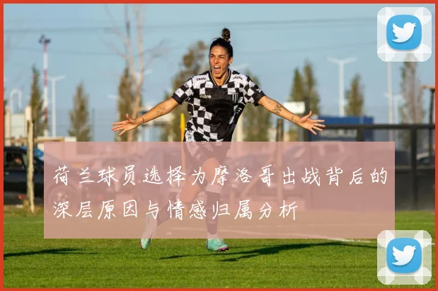 荷兰球员选择为摩洛哥出战背后的深层原因与情感归属分析