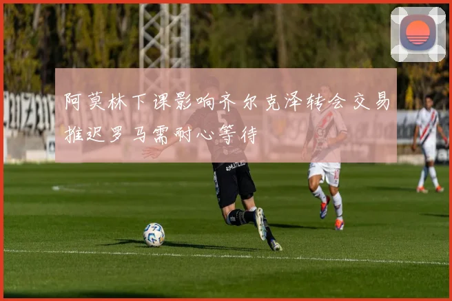 阿莫林下课影响齐尔克泽转会交易推迟罗马需耐心等待