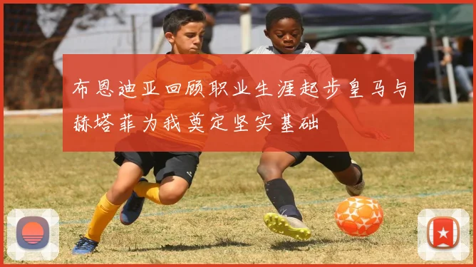 布恩迪亚回顾职业生涯起步皇马与赫塔菲为我奠定坚实基础