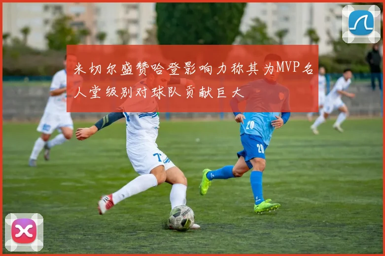 米切尔盛赞哈登影响力称其为MVP名人堂级别对球队贡献巨大