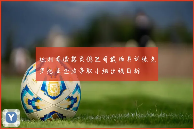 达利奇透露莫德里奇戴面具训练克罗地亚全力争取小组出线目标
