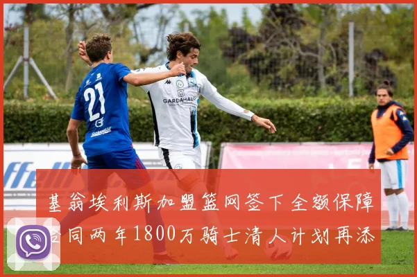 基翁埃利斯加盟篮网签下全额保障合同两年1800万骑士清人计划再添新动态