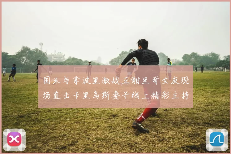 国米与拿波里激战正酣里奇女友现场直击卡里乌斯妻子线上精彩主持