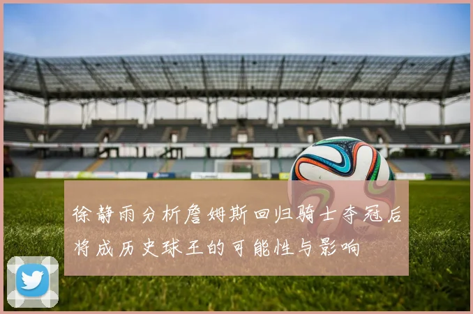 徐静雨分析詹姆斯回归骑士夺冠后将成历史球王的可能性与影响