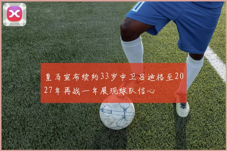 皇马宣布续约33岁中卫吕迪格至2027年再战一年展现球队信心