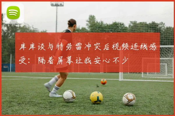 库库谈与特劳雷冲突后视频连线感受：隔着屏幕让我安心不少