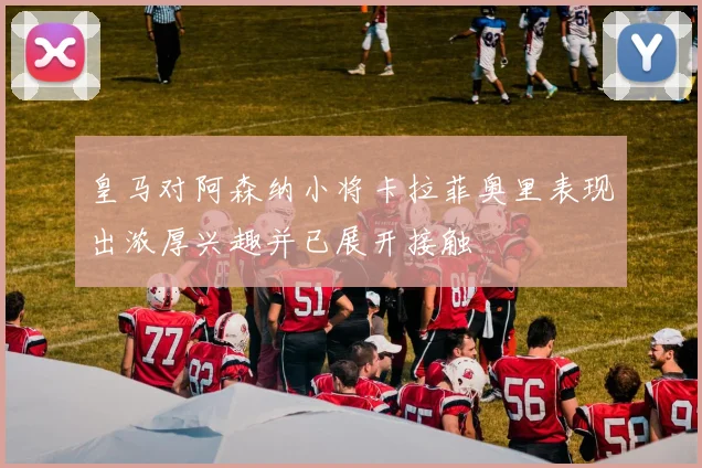 皇马对阿森纳小将卡拉菲奥里表现出浓厚兴趣并已展开接触