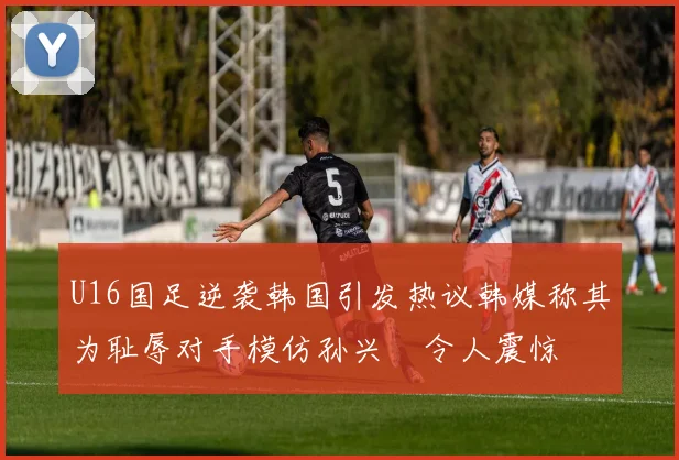 U16国足逆袭韩国引发热议韩媒称其为耻辱对手模仿孙兴慜令人震惊