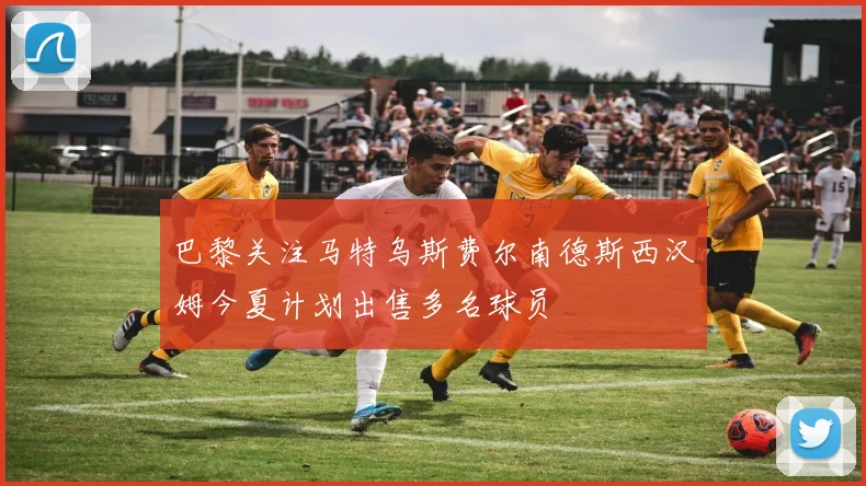 巴黎关注马特乌斯费尔南德斯西汉姆今夏计划出售多名球员