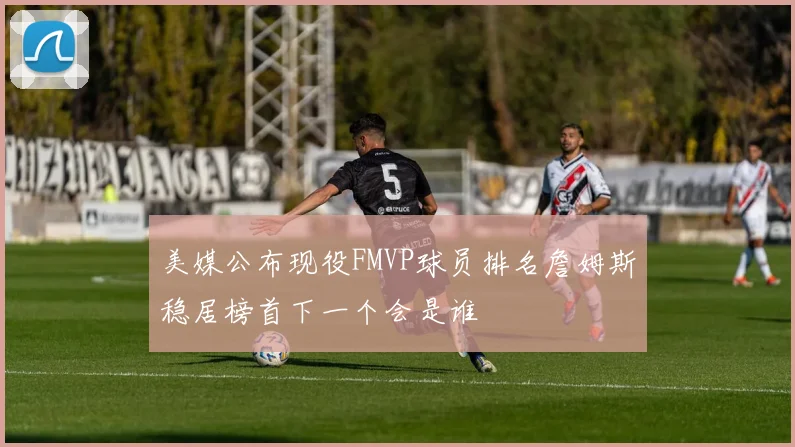 美媒公布现役FMVP球员排名詹姆斯稳居榜首下一个会是谁