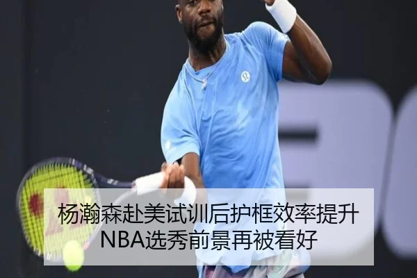 杨瀚森赴美试训后护框效率提升 NBA选秀前景再被看好
