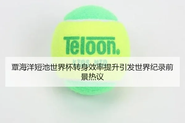 覃海洋短池世界杯转身效率提升引发世界纪录前景热议
